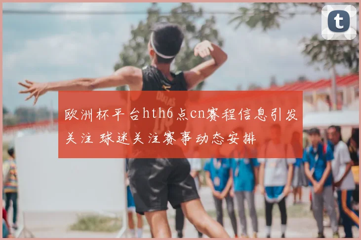 欧洲杯平台hth6点cn赛程信息引发关注 球迷关注赛事动态安排