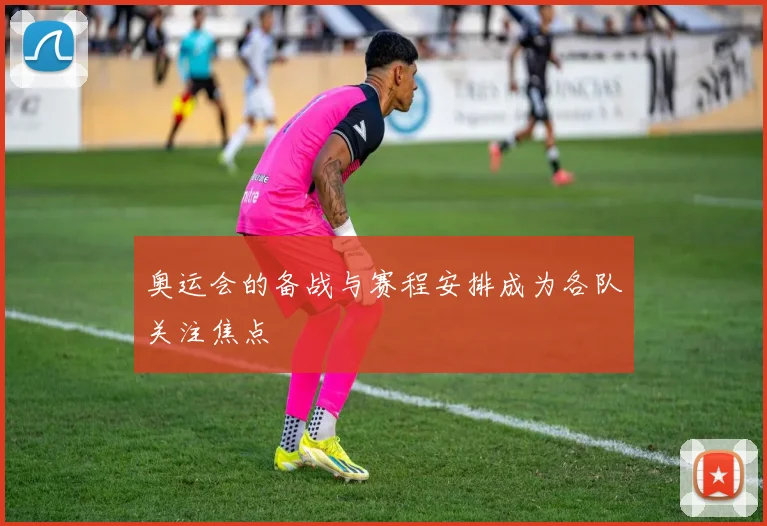 奥运会的备战与赛程安排成为各队关注焦点