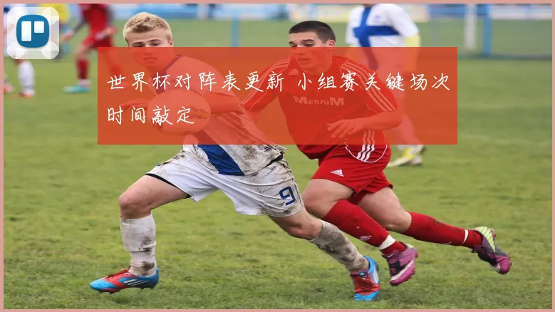 世界杯对阵表更新 小组赛关键场次时间敲定