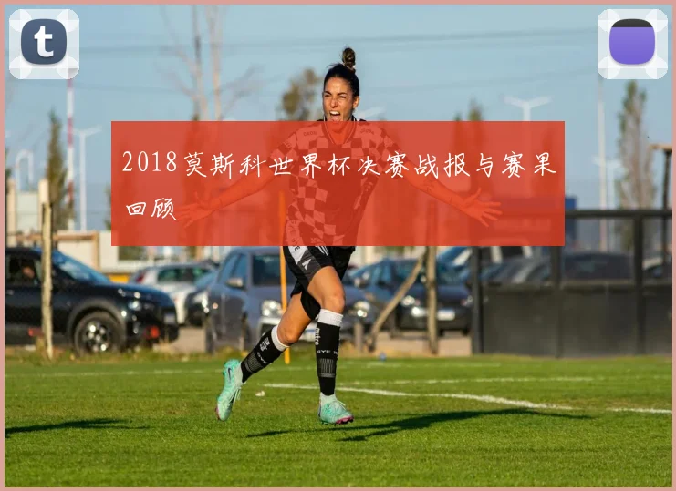 2018莫斯科世界杯决赛战报与赛果回顾