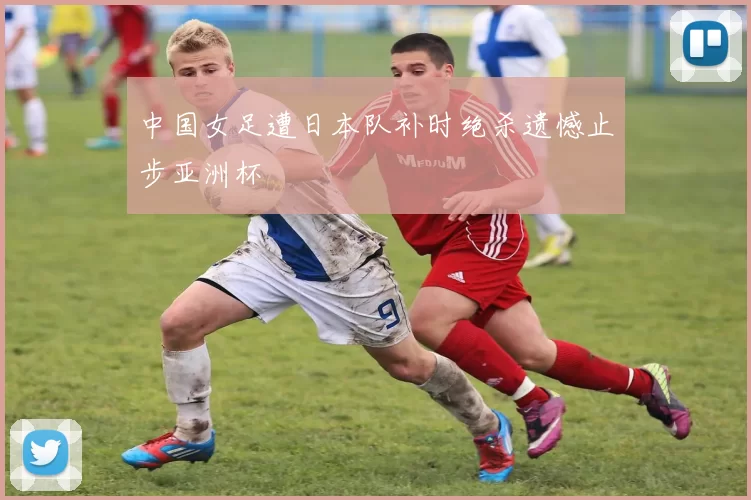 中国女足遭日本队补时绝杀遗憾止步亚洲杯