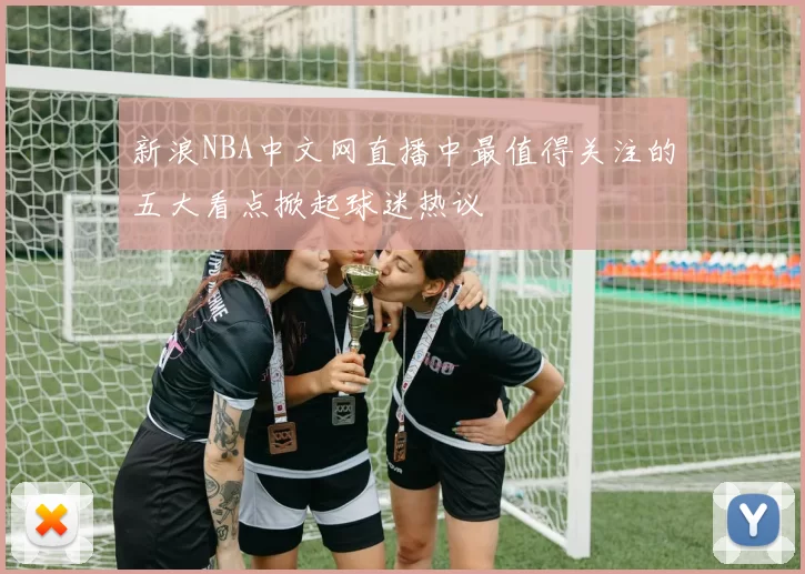 新浪NBA中文网直播中最值得关注的五大看点掀起球迷热议