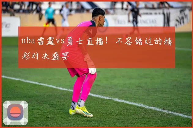 nba雷霆vs勇士直播！不容错过的精彩对决盛宴