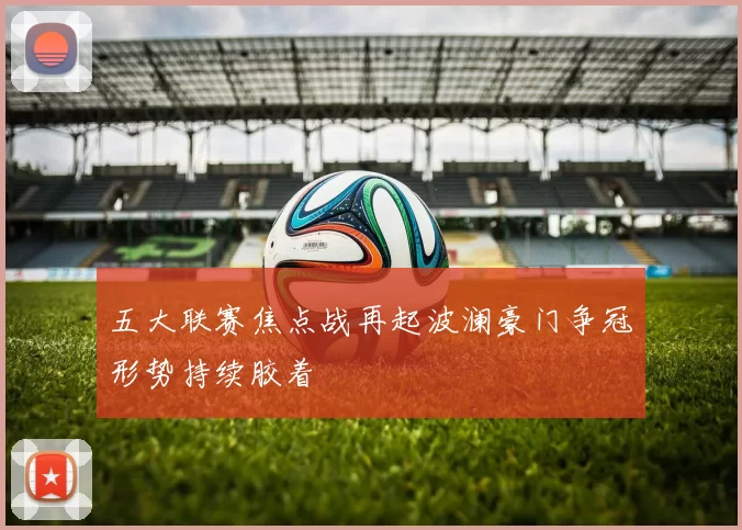 五大联赛焦点战再起波澜豪门争冠形势持续胶着