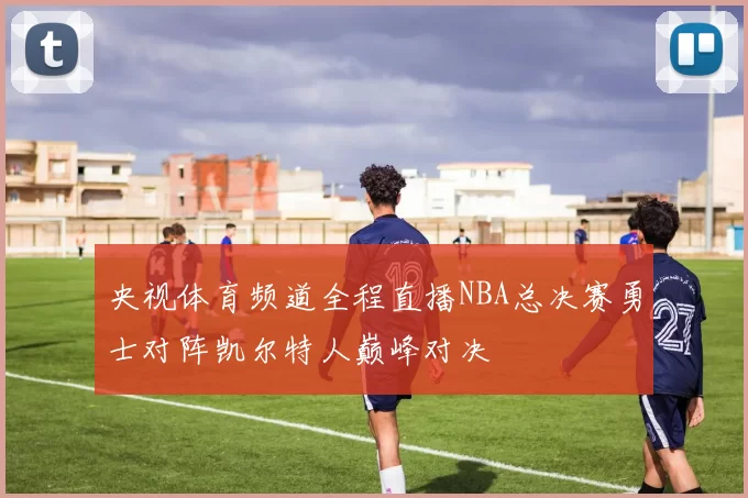 央视体育频道全程直播NBA总决赛勇士对阵凯尔特人巅峰对决