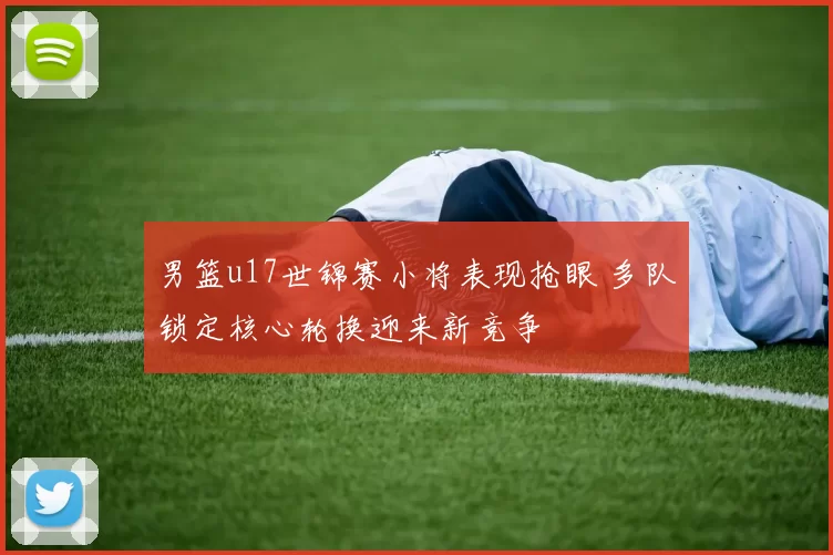 男篮u17世锦赛小将表现抢眼 多队锁定核心轮换迎来新竞争