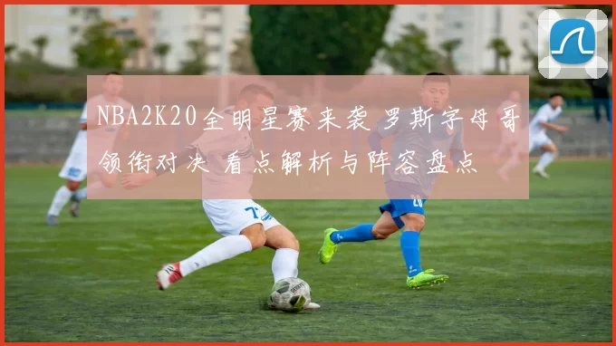 NBA2K20全明星赛来袭 罗斯字母哥领衔对决 看点解析与阵容盘点