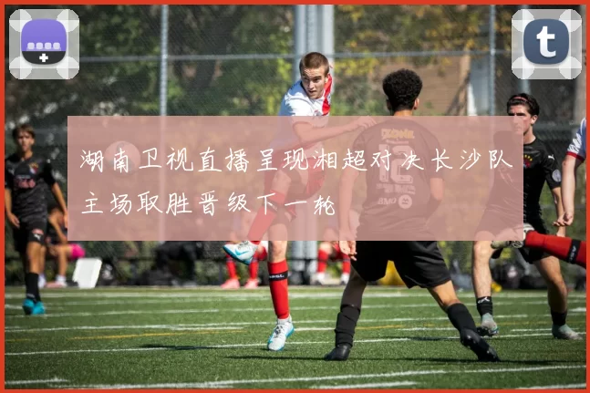 湖南卫视直播呈现湘超对决长沙队主场取胜晋级下一轮