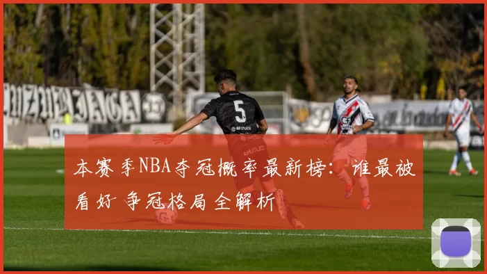 本赛季NBA夺冠概率最新榜:谁最被看好 争冠格局全解析