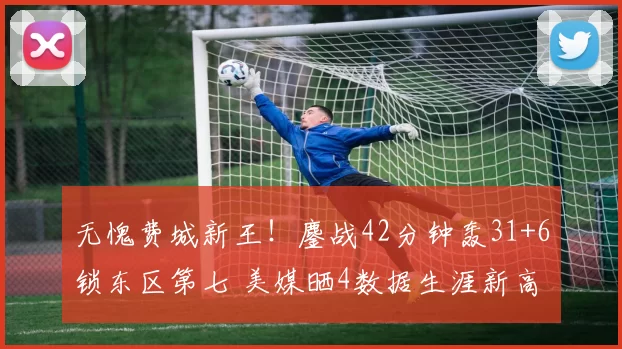 无愧费城新王！鏖战42分钟轰31+6锁东区第七 美媒晒4数据生涯新高