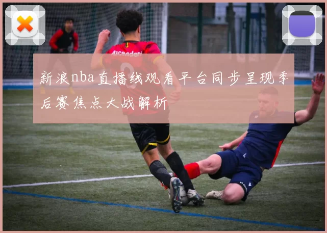 新浪nba直播线观看平台同步呈现季后赛焦点大战解析