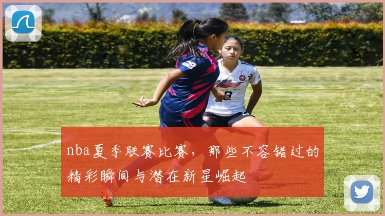 nba夏季联赛比赛,那些不容错过的精彩瞬间与潜在新星崛起