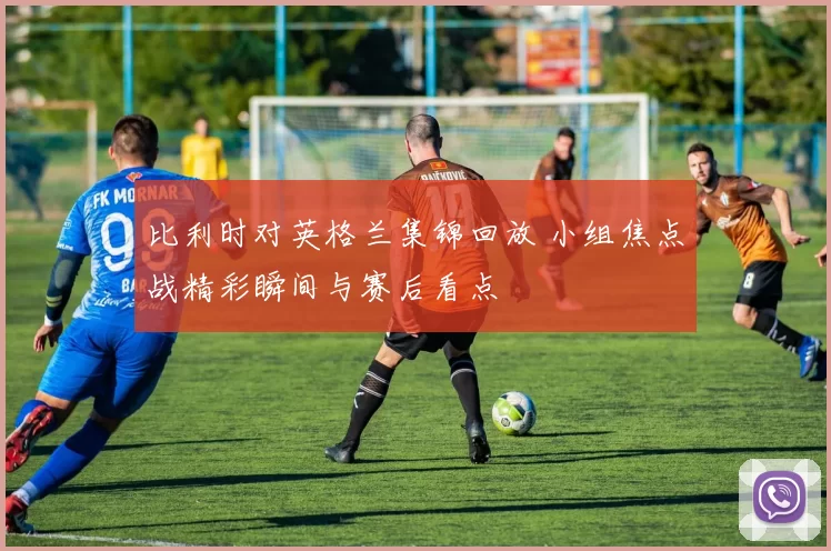 比利时对英格兰集锦回放 小组焦点战精彩瞬间与赛后看点