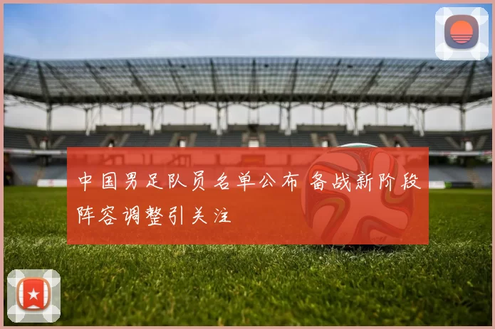 中国男足队员名单公布 备战新阶段阵容调整引关注