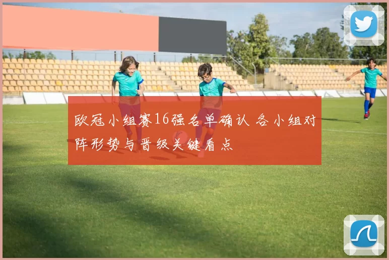 欧冠小组赛16强名单确认 各小组对阵形势与晋级关键看点