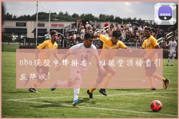 nba现役中锋排名，谁能登顶榜首引发热议！