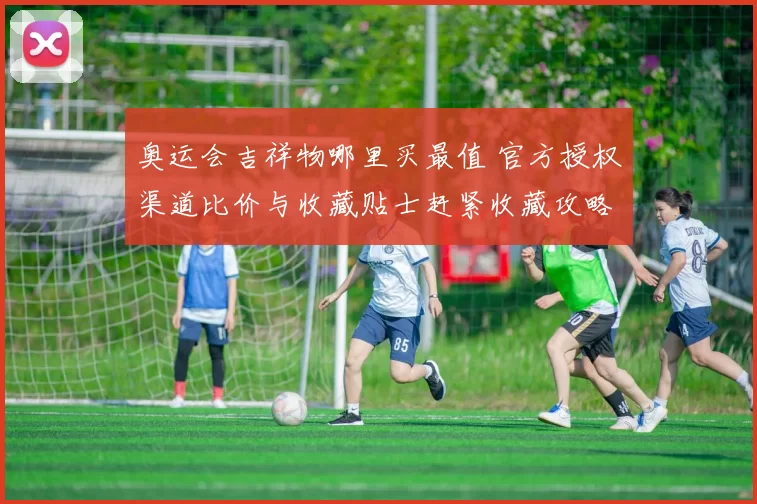 奥运会吉祥物哪里买最值 官方授权渠道比价与收藏贴士赶紧收藏攻略