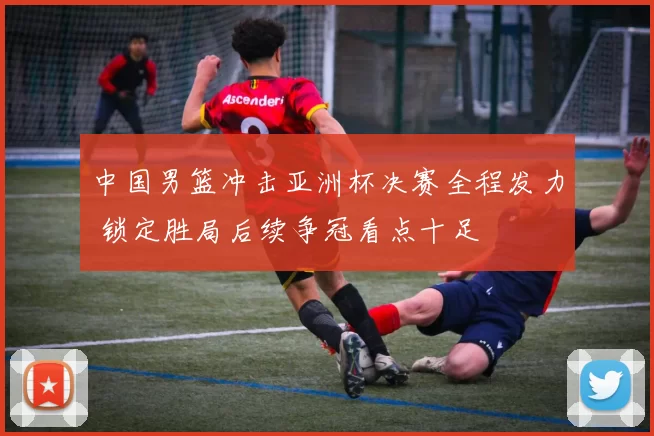 中国男篮冲击亚洲杯决赛全程发力 锁定胜局后续争冠看点十足