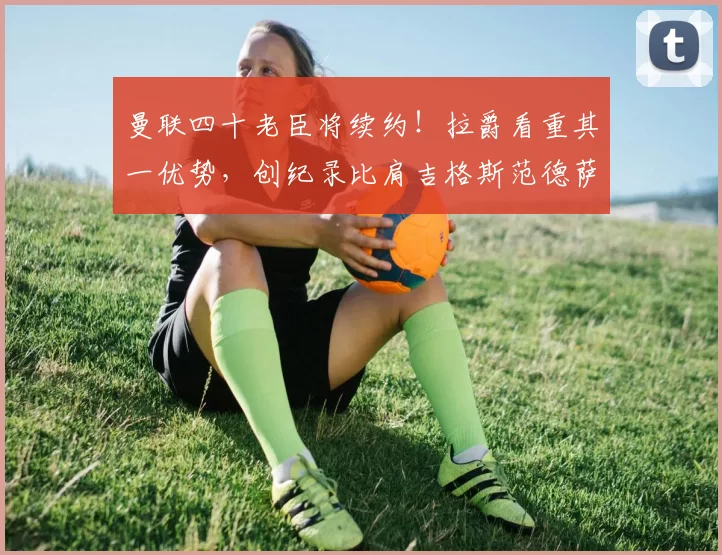 曼联四十老臣将续约！拉爵看重其一优势，创纪录比肩吉格斯范德萨