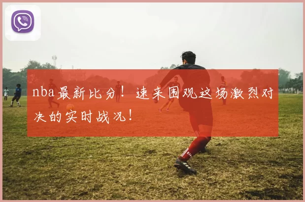 nba最新比分！速来围观这场激烈对决的实时战况！