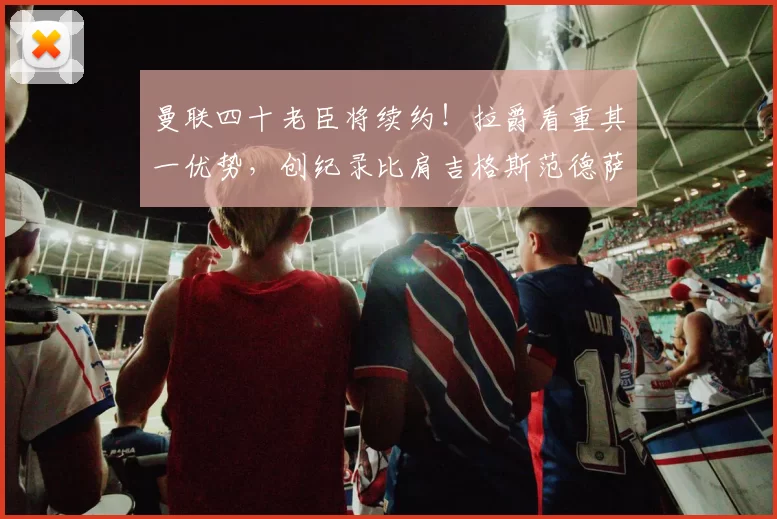 曼联四十老臣将续约！拉爵看重其一优势，创纪录比肩吉格斯范德萨