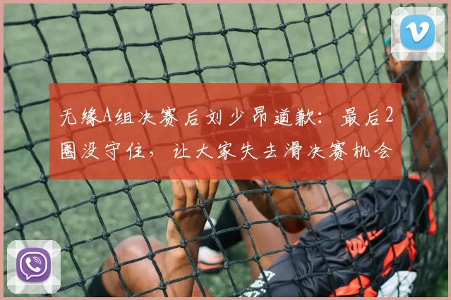 无缘A组决赛后刘少昂道歉：最后2圈没守住，让大家失去滑决赛机会