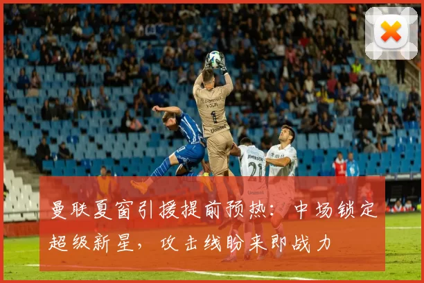 曼联夏窗引援提前预热：中场锁定超级新星，攻击线盼来即战力