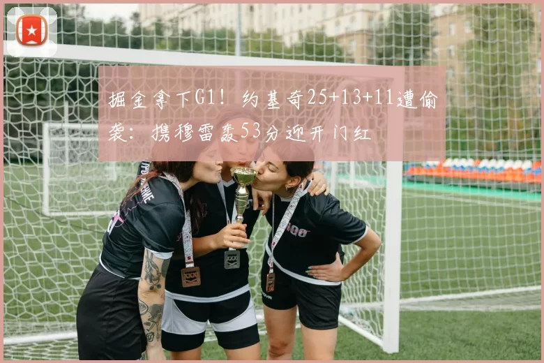 掘金拿下G1！约基奇25+13+11遭偷袭：携穆雷轰53分迎开门红