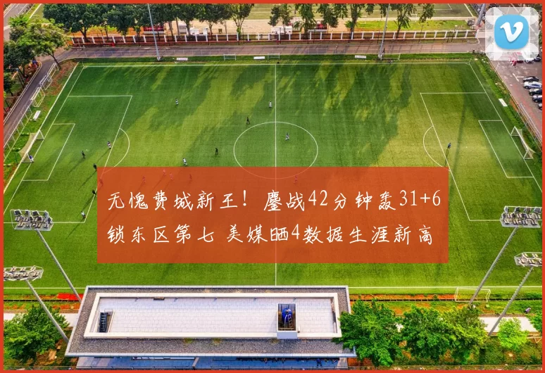 无愧费城新王！鏖战42分钟轰31+6锁东区第七 美媒晒4数据生涯新高