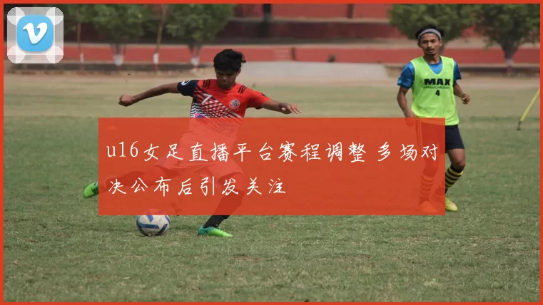 u16女足直播平台赛程调整 多场对决公布后引发关注