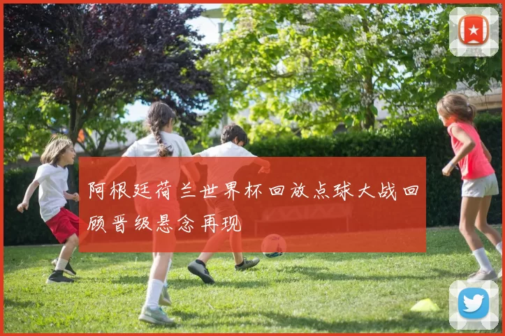 阿根廷荷兰世界杯回放点球大战回顾晋级悬念再现