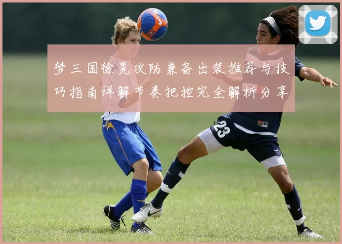 梦三国徐晃攻防兼备出装推荐与技巧指南详解节奏把控完全解析分享