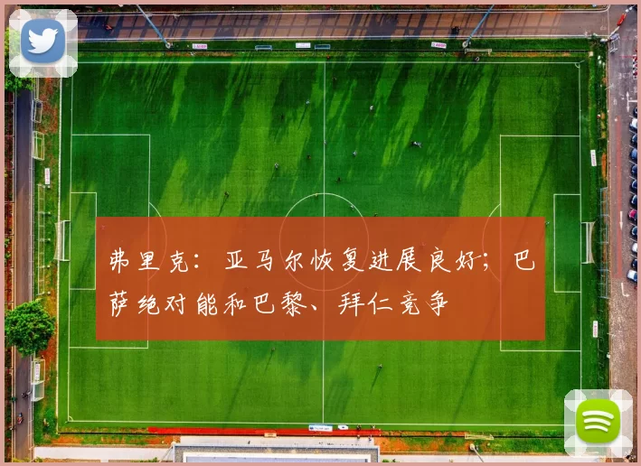 弗里克：亚马尔恢复进展良好；巴萨绝对能和巴黎、拜仁竞争