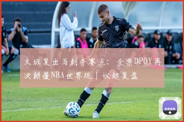 文班复出马刺夺赛点：全票DPOY再次颠覆NBA世界观丨议起复盘