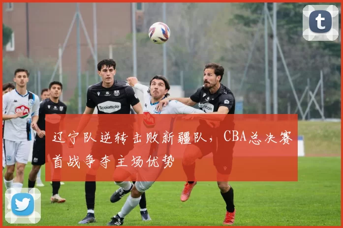 辽宁队逆转击败新疆队,CBA总决赛首战争夺主场优势