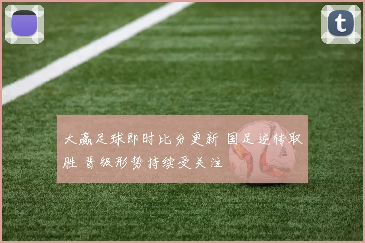 大赢足球即时比分更新 国足逆转取胜 晋级形势持续受关注