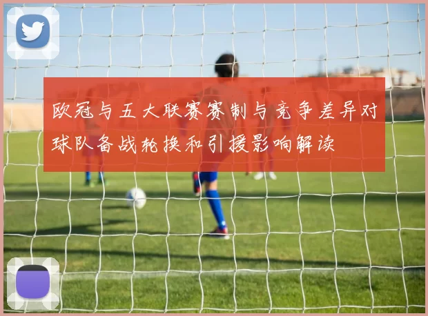 欧冠与五大联赛赛制与竞争差异对球队备战轮换和引援影响解读