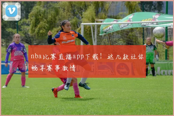 nba比赛直播app下载!这几款让你畅享赛事激情