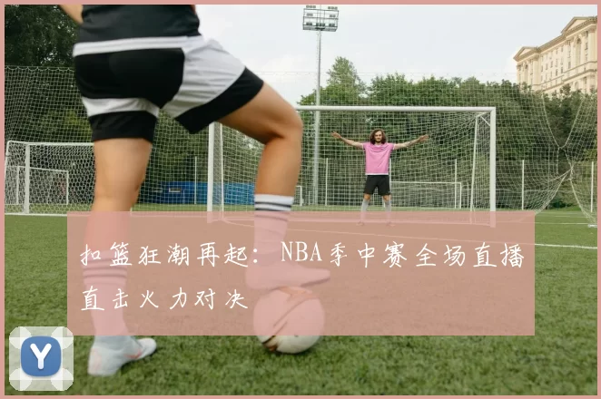 扣篮狂潮再起：NBA季中赛全场直播直击火力对决