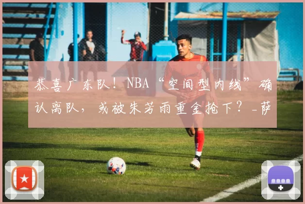 恭喜广东队！NBA“空间型内线”确认离队，或被朱芳雨重金抢下？_萨里奇_摩西布朗_广厦