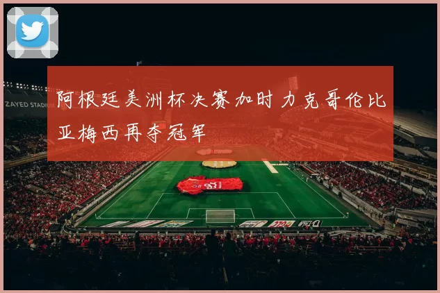 阿根廷美洲杯决赛加时力克哥伦比亚梅西再夺冠军