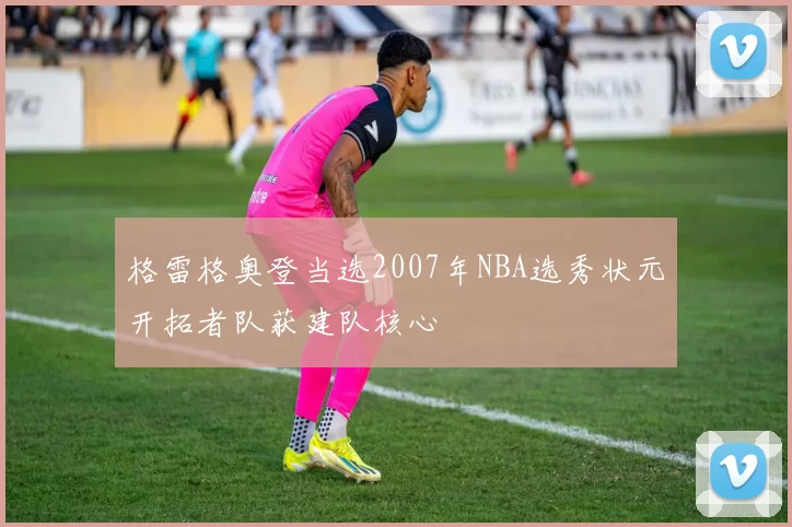 格雷格奥登当选2007年NBA选秀状元开拓者队获建队核心