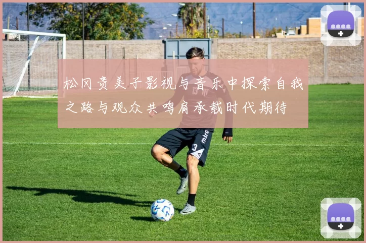 松冈贵美子影视与音乐中探索自我之路与观众共鸣肩承载时代期待