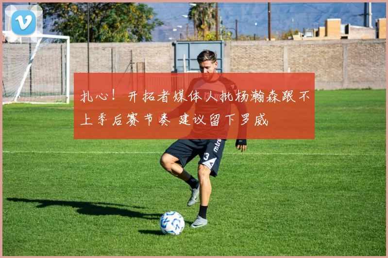 扎心！开拓者媒体人批杨瀚森跟不上季后赛节奏 建议留下罗威