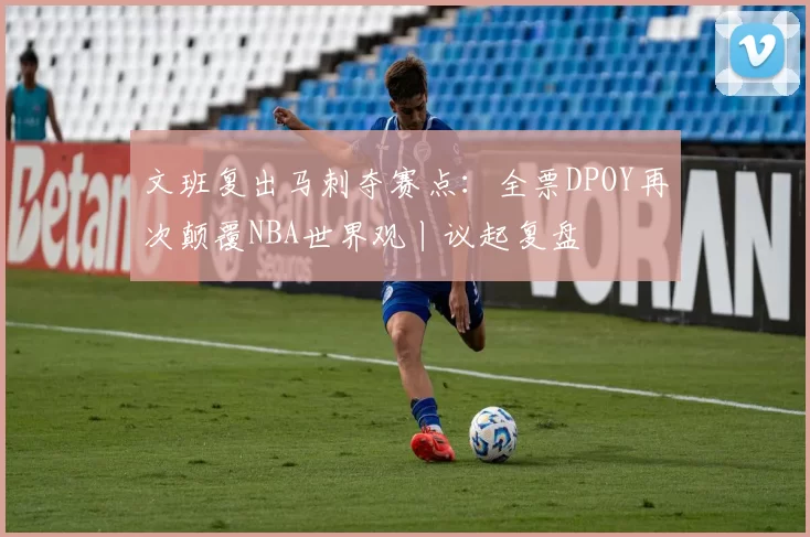 文班复出马刺夺赛点：全票DPOY再次颠覆NBA世界观丨议起复盘