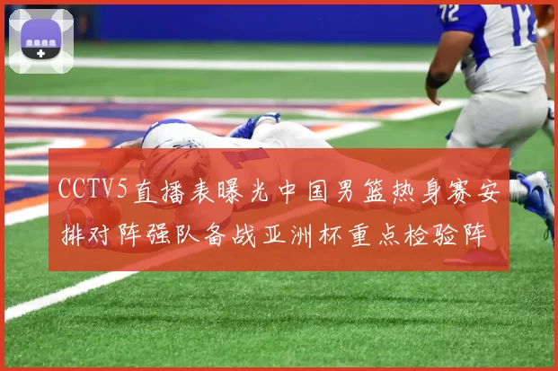 CCTV5直播表曝光中国男篮热身赛安排对阵强队备战亚洲杯重点检验阵容