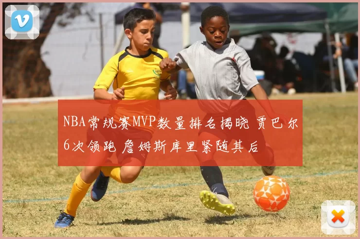 NBA常规赛MVP数量排名揭晓 贾巴尔6次领跑 詹姆斯库里紧随其后