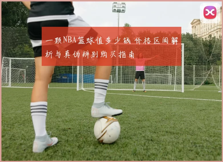 一颗NBA篮球值多少钱 价格区间解析与真伪辨别购买指南