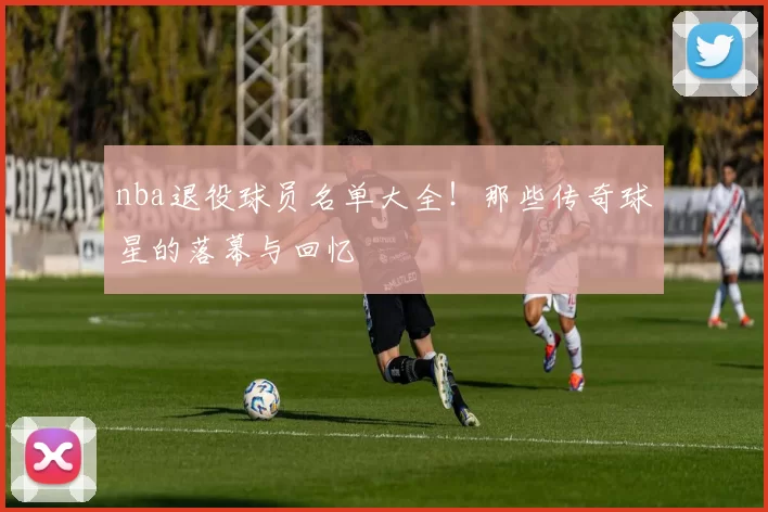 nba退役球员名单大全！那些传奇球星的落幕与回忆