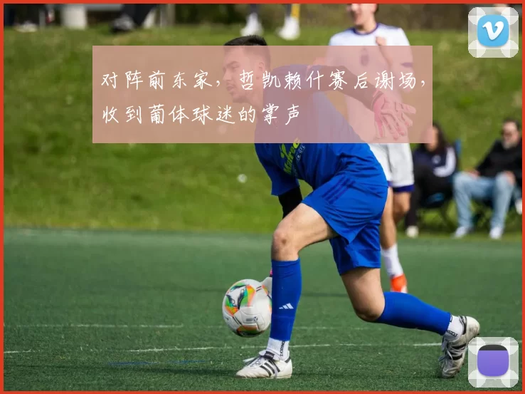 对阵前东家，哲凯赖什赛后谢场，收到葡体球迷的掌声